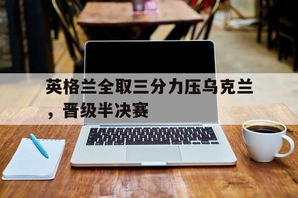 关于英格兰全取三分力压乌克兰，晋级半决赛的信息