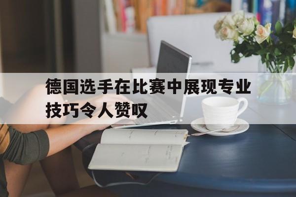 包含德国选手在比赛中展现专业技巧令人赞叹的词条